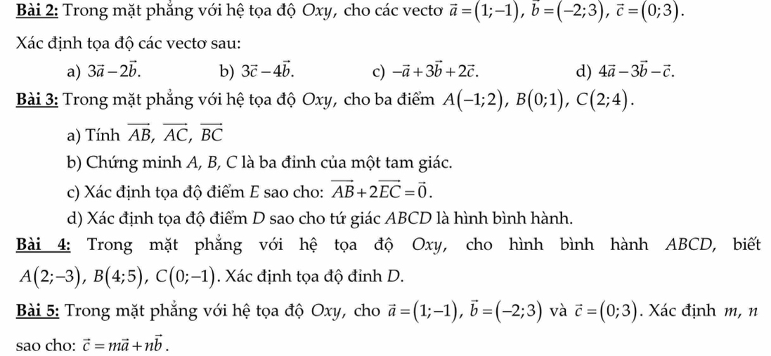 Trong mặt phẳng với hệ tọa độ Oxy, cho các vecto vector a=(1;-1), vector b=(-2;3), vector c=(0;3). 
Xác định tọa độ các vectơ sau: 
a) 3vector a-2vector b. b) 3vector c-4vector b. c) -vector a+3vector b+2vector c. d) 4vector a-3vector b-vector c. 
Bài 3: Trong mặt phẳng với hệ tọa độ Oxy, cho ba điểm A(-1;2), B(0;1), C(2;4). 
a) Tính vector AB, vector AC, vector BC
b) Chứng minh A, B, C là ba đỉnh của một tam giác. 
c) Xác định tọa độ điểm E sao cho: vector AB+2vector EC=vector 0. 
d) Xác định tọa độ điểm D sao cho tứ giác ABCD là hình bình hành. 
Bài 4: Trong mặt phẳng với hệ tọa độ Oxy, cho hình bình hành ABCD, biết
A(2;-3), B(4;5), C(0;-1). Xác định tọa độ đỉnh D. 
Bài 5: Trong mặt phẳng với hệ tọa độ Oxy, cho vector a=(1;-1), vector b=(-2;3) và vector c=(0;3). Xác định m, n 
sao cho: vector c=mvector a+nvector b.