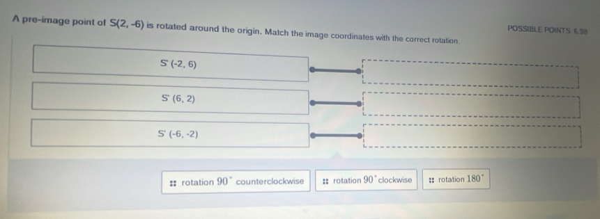 POSSIBLE POINTS 6.98
A pre-image point of S(2,-6) is rotated around the origin. Match the image coordinates with the correct rotation
S'(-2,6)
S'(6,2)
S'(-6,-2)
rotation 90° counterclockwise :: rotation 90° clockwise :: rotation 180°