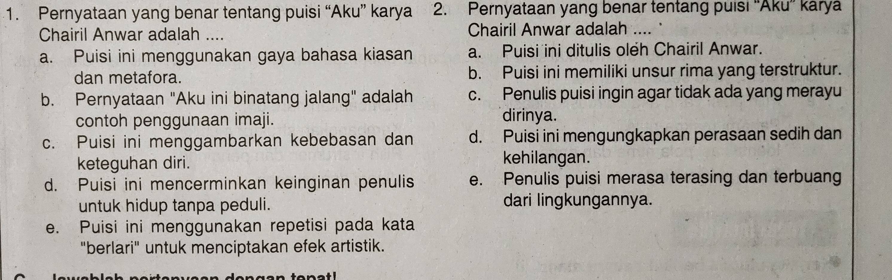 Pernyataan yang benar tentang puisi “Aku” karya 2. Pernyataan yang benar tentang puisi “Aku” karya
Chairil Anwar adalah .... Chairil Anwar adalah .... '
a. Puisi ini menggunakan gaya bahasa kiasan a. Puisi ini ditulis oleh Chairil Anwar.
dan metafora. b. Puisi ini memiliki unsur rima yang terstruktur.
b. Pernyataan "Aku ini binatang jalang" adalah c. Penulis puisi ingin agar tidak ada yang merayu
contoh penggunaan imaji.
dirinya.
c. Puisi ini menggambarkan kebebasan dan d. Puisi ini mengungkapkan perasaan sedih dan
keteguhan diri.
kehilangan.
d. Puisi ini mencerminkan keinginan penulis e. Penulis puisi merasa terasing dan terbuang
untuk hidup tanpa peduli.
dari lingkungannya.
e. Puisi ini menggunakan repetisi pada kata
"berlari" untuk menciptakan efek artistik.