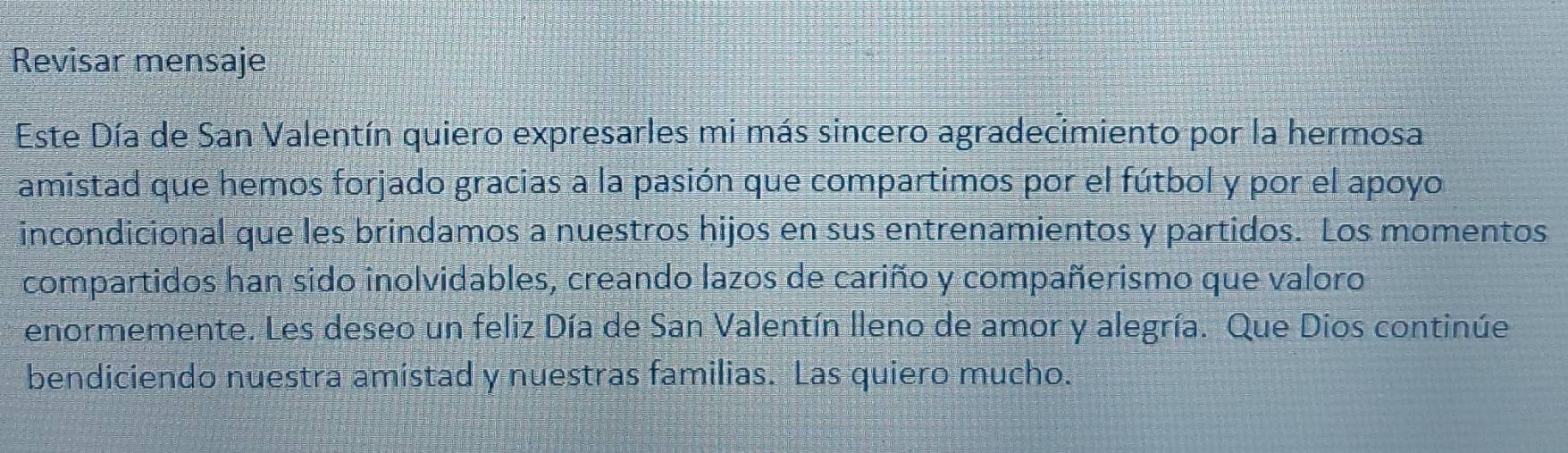 Revisar mensaje 
Este Día de San Valentín quiero expresarles mi más sincero agradecimiento por la hermosa 
amistad que hemos forjado gracias a la pasión que compartimos por el fútbol y por el apoyo 
incondicional que les brindamos a nuestros hijos en sus entrenamientos y partidos. Los momentos 
compartidos han sido inolvidables, creando lazos de cariño y compañerismo que valoro 
enormemente. Les deseo un feliz Día de San Valentín lleno de amor y alegría. Que Dios continúe 
bendiciendo nuestra amistad y nuestras familias. Las quiero mucho.