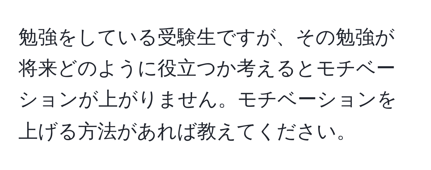 勉強をしている受験生ですが、その勉強が将来どのように役立つか考えるとモチベーションが上がりません。モチベーションを上げる方法があれば教えてください。