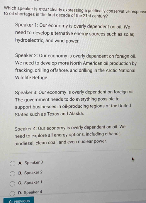 Which speaker is most clearly expressing a politically conservative respons
to oil shortages in the first decade of the 21st century?
Speaker 1: Our economy is overly dependent on oil. We
need to develop alternative energy sources such as solar,
hydroelectric, and wind power.
Speaker 2: Our economy is overly dependent on foreign oil.
We need to develop more North American oil production by
fracking, drilling offshore, and drilling in the Arctic National
Wildlife Refuge.
Speaker 3: Our economy is overly dependent on foreign oil.
The government needs to do everything possible to
support businesses in oil-producing regions of the United
States such as Texas and Alaska.
Speaker 4: Our economy is overly dependent on oil. We
need to explore all energy options, including ethanol,
biodiesel, clean coal, and even nuclear power.
A. Speaker 3
B. Speaker 2
C. Speaker 1
D. Speaker 4
PREVIOUS