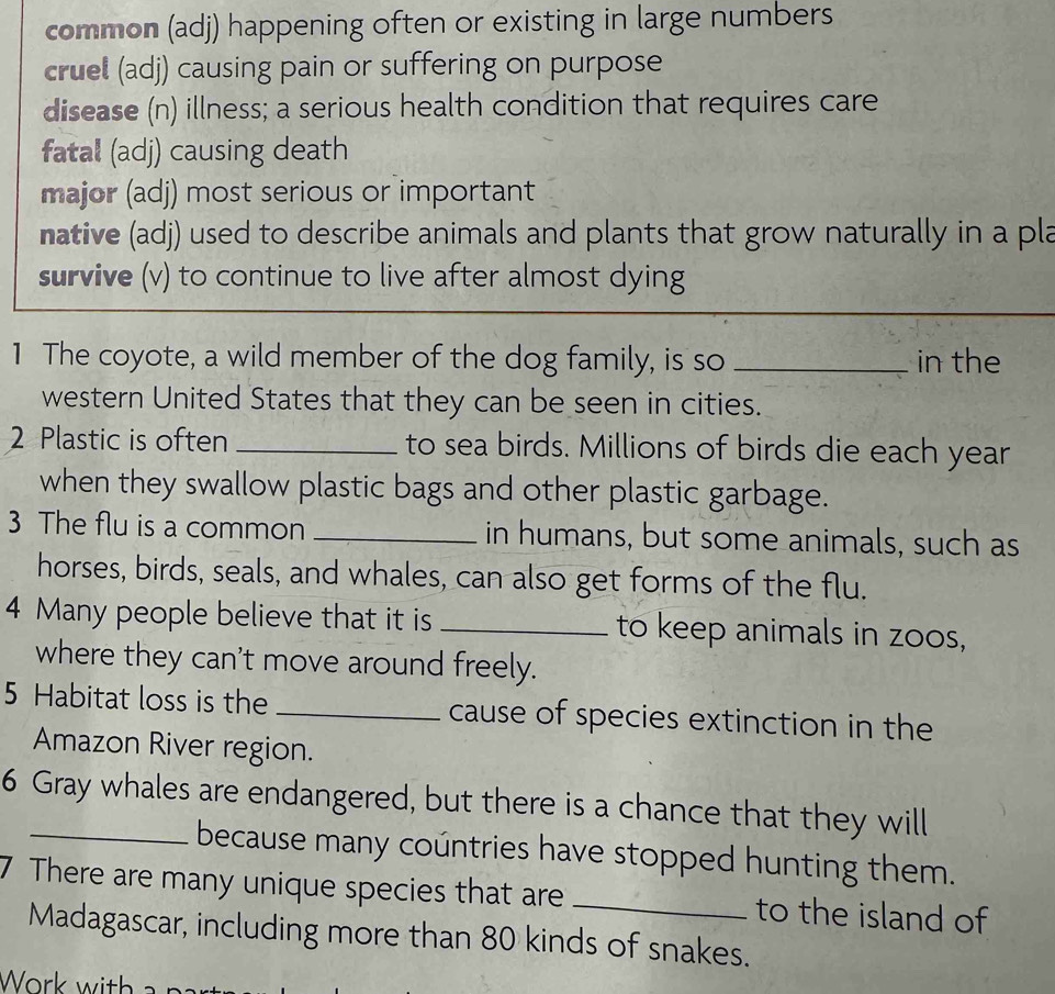 common (adj) happening often or existing in large numbers 
cruel (adj) causing pain or suffering on purpose 
disease (n) illness; a serious health condition that requires care 
fatal (adj) causing death 
major (adj) most serious or important 
native (adj) used to describe animals and plants that grow naturally in a pla 
survive (v) to continue to live after almost dying 
1 The coyote, a wild member of the dog family, is so _in the 
western United States that they can be seen in cities. 
2 Plastic is often _to sea birds. Millions of birds die each year 
when they swallow plastic bags and other plastic garbage. 
3 The flu is a common _in humans, but some animals, such as 
horses, birds, seals, and whales, can also get forms of the flu. 
4 Many people believe that it is _to keep animals in zoos, 
where they can't move around freely. 
5 Habitat loss is the _cause of species extinction in the 
Amazon River region. 
6 Gray whales are endangered, but there is a chance that they will 
because many countries have stopped hunting them. 
7 There are many unique species that are _to the island of 
Madagascar, including more than 80 kinds of snakes.