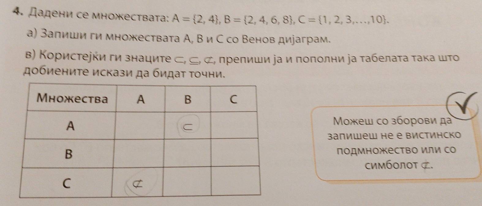 Дадени се множествата: A= 2,4 , B= 2,4,6,8 , C= 1,2,3,...,10. 
а) Залиши ги множествата А, В и С со Венов дираграм. 
Β) Κористееки ги знациτе ⊂, ⊂, ⊄, препиши а и поπолни а τабелаτа τака шτο 
добиениτе искази да бидаτ τочни. 
Μοжеш со зборови да 
Bаπишеw не е Bистинскo 
подмножество или со 
симбοлοT ⊄.