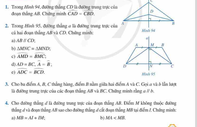 Trong Hình 94, đường thẳng CD là đường trung trực của 
đoạn thẳng AB. Chứng minh widehat CAD=widehat CBD. 
2. Trong Hình 95, đường thẳng a là đường trung trực của 
cả hai đoạn thẳng AB và CD. Chứng minh: 
a) ABparallel CD
b) △ MNC=△ MND; 
c) widehat AMD=widehat BMC; 
d) AD=BC, widehat A=widehat B; 
e) widehat ADC=widehat BCD. 
3. Cho ba điểm A, B, C thẳng hàng, điểm B nằm giữa hai điểm A và C. Gọi a và b lần lượt 
là đường trung trực của các đoạn thẳng AB và BC. Chứng minh rằng aparallel b. 
4. Cho đường thẳng đ là đường trung trực của đoạn thẳng AB. Điểm M không thuộc đường 
thẳng ở và đoạn thẳng AB sao cho đường thẳng ở cắt đoạn thẳng MB tại điểm /. Chứng minh: 
a) MB=AI+IM; b) MA .