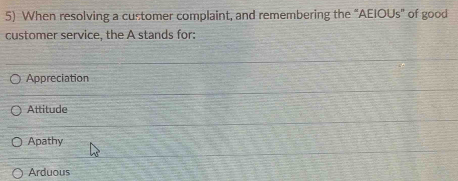 When resolving a customer complaint, and remembering the “AEIOUs” of good
customer service, the A stands for:
Appreciation
Attitude
Apathy
Arduous