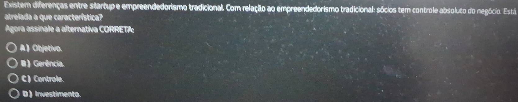 Existem diferenças entre startup e empreendedorismo tradicional. Com relação ao empreendedorismo tradicional: sócios tem controle absoluto do negócio. Está
atrelada a que característica?
Ágora assinale a alternativa CORRETA:
A ) Objetivo.
B ) Gerência.
C )Controle.
D ) Investimento.