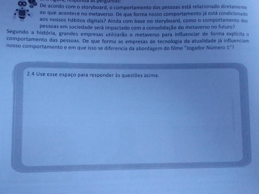 De acordo com o storyboard, o comportamento das pessoas está relacionado diretamente 
ao que acontece no metaverso. De que forma nosso comportamento já está condicionado 
aos nossos hábitos digitais? Ainda com base no storyboard, como o comportamento das 
pessoas em sociedade será impactado com a consolidação do metaverso no futuro? 
Segundo a história, grandes empresas utilizarão o metaverso para influenciar de forma explícita o 
comportamento das pessoas. De que forma as empresas de tecnologia da atualidade já influenciam 
nosso comportamento e em que isso se diferencia da abordagem do filme "Jogador Número 1'' ? 
2.4 Use esse espaço para responder às questões acima.