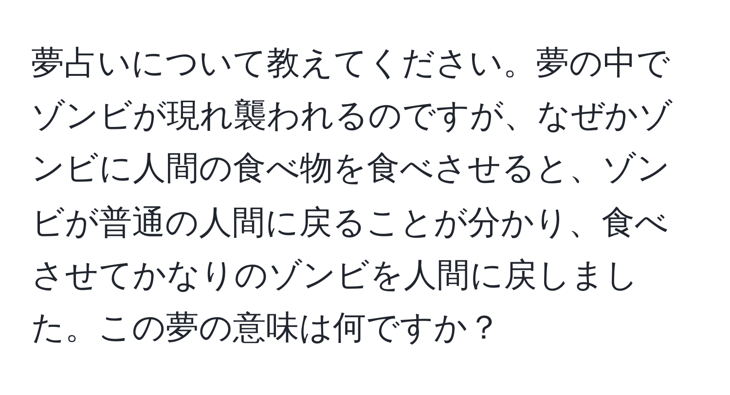 夢占いについて教えてください。夢の中でゾンビが現れ襲われるのですが、なぜかゾンビに人間の食べ物を食べさせると、ゾンビが普通の人間に戻ることが分かり、食べさせてかなりのゾンビを人間に戻しました。この夢の意味は何ですか？