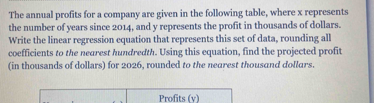 The annual profits for a company are given in the following table, where x represents 
the number of years since 2014, and y represents the profit in thousands of dollars. 
Write the linear regression equation that represents this set of data, rounding all 
coefficients to the nearest hundredth. Using this equation, find the projected profit 
(in thousands of dollars) for 2026, rounded to the nearest thousand dollars. 
Profits (y)