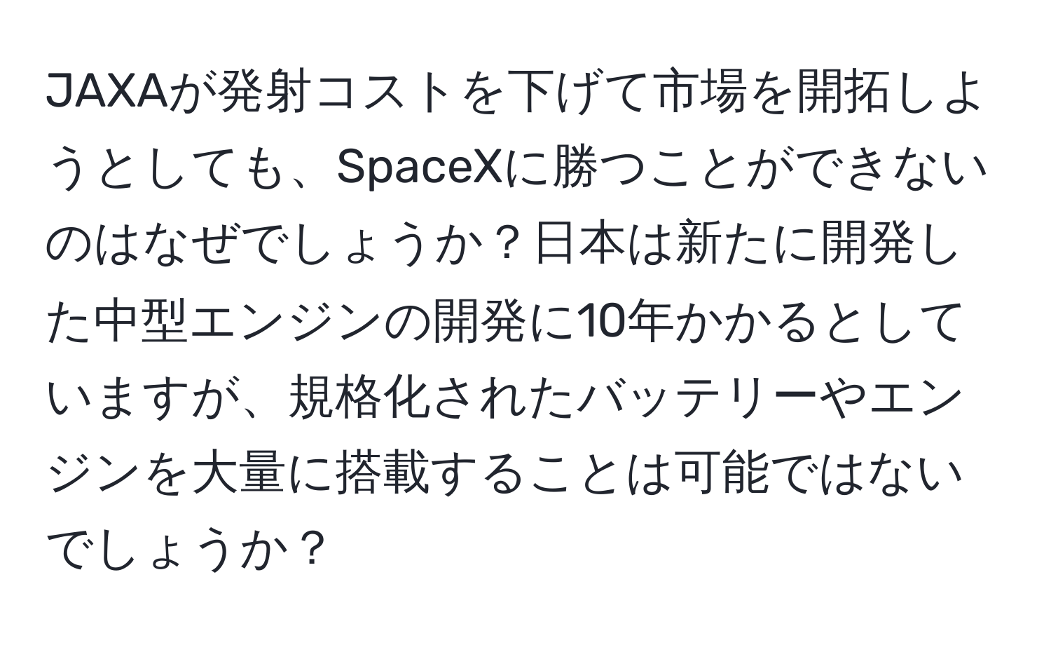 JAXAが発射コストを下げて市場を開拓しようとしても、SpaceXに勝つことができないのはなぜでしょうか？日本は新たに開発した中型エンジンの開発に10年かかるとしていますが、規格化されたバッテリーやエンジンを大量に搭載することは可能ではないでしょうか？