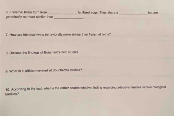 Fraternal twins form from_ fertilized eggs. They share a_ but are 
genetically no more similar than_ 
7. How are identical twins behaviorally more similar than fraternal twins? 
8. Discuss the findings of Bouchard's twin studies. 
9. What is a criticism leveled at Bouchard's studies? 
10. According to the text, what is the rather counterintuitive finding regarding adoptive families versus biological 
families?