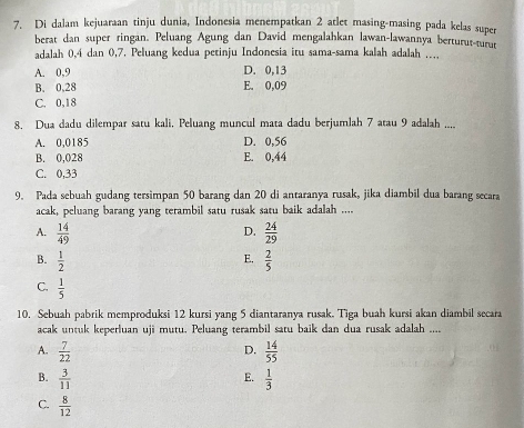 Di dalam kejuaraan tinju dunia, Indonesia menempatkan 2 atlet masing-masing pada kelas super
berat dan super ringan. Peluang Agung dan David mengalahkan lawan-lawannya berturut-turur
adalah 0, 4 dan 0,7. Peluang kedua petinju Indonesia itu sama-sama kalah adalah ….
A. 0, 9 D. 0, 13
B. 0,28 E. 0,09
C. 0,18
8. Dua dadu dilempar satu kali. Peluang muncul mata dadu berjumlah 7 atau 9 adalah ....
A. 0,0185 D. 0,56
B. 0,028 E. 0,44
C. 0,33
9. Pada sebuah gudang tersimpan 50 barang dan 20 di antaranya rusak, jika diambil dua barang secara
acak, peluang barang yang terambil satu rusak satu baik adalah ....
A.  14/49   24/29 
D.
E.
B.  1/2   2/5 
C.  1/5 
10. Sebuah pabrik memproduksi 12 kursi yang 5 diantaranya rusak. Tiga buah kursi akan diambil secara
acak untuk keperluan uji mutu. Peluang terambil satu baik dan dua rusak adalah ....
A.  7/22   14/55 
D.
B.  3/11   1/3 
E.
C.  8/12 