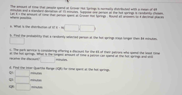 The amount of time that people spend at Grover Hot Springs is normally distributed with a mean of 69
minutes and a standard deviation of 15 minutes. Suppose one person at the hot springs is randomly chosen. 
Let X= the amount of time that person spent at Grover Hot Springs . Round all answers to 4 decimal places 
where possible. 
a. What is the distribution of^? x-N(□ ,□ )
b. Find the probability that a randomly selected person at the hot springs stays longer then 84 minutes. 
□ 
c. The park service is considering offering a discount for the 6% of their patrons who spend the least time 
at the hot springs. What is the longest amount of time a patron can spend at the hot springs and still 
receive the discount? □ minutes. 
d. Find the Inter Quartile Range (IQR) for time spent at the hot springs. 
Q1: □ minutes
Q3: □ minutes
IQR: □ minutes