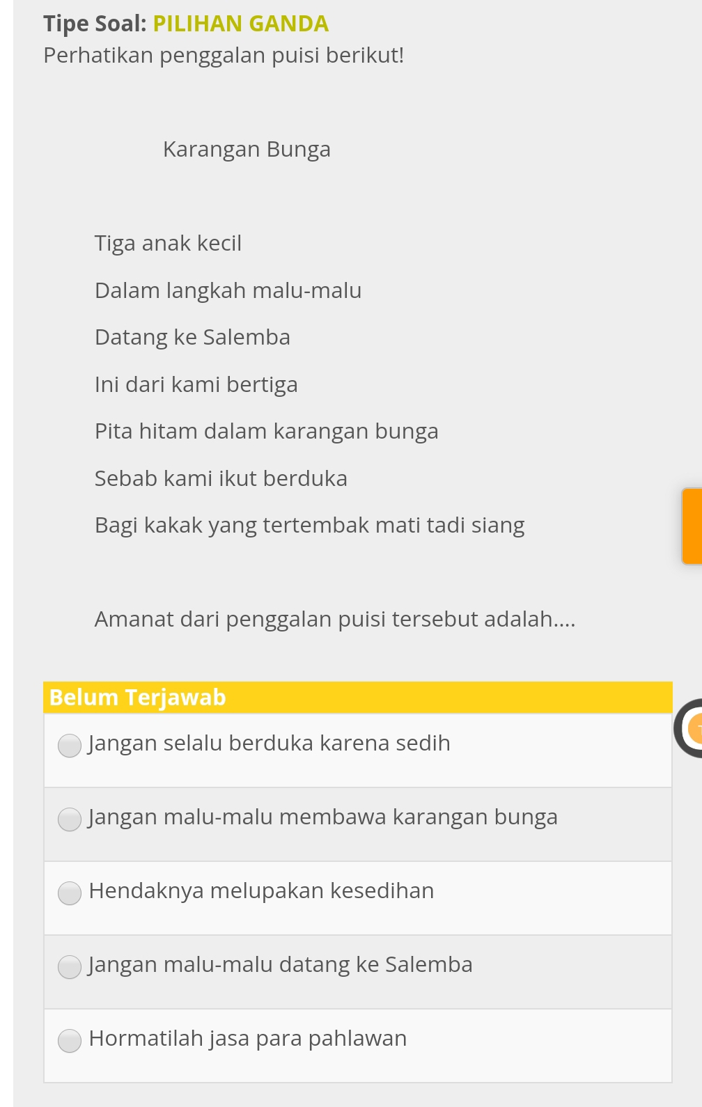 Tipe Soal: PILIHAN GANDA
Perhatikan penggalan puisi berikut!
Karangan Bunga
Tiga anak kecil
Dalam langkah malu-malu
Datang ke Salemba
Ini dari kami bertiga
Pita hitam dalam karangan bunga
Sebab kami ikut berduka
Bagi kakak yang tertembak mati tadi siang
Amanat dari penggalan puisi tersebut adalah....
Belum Terjawab
Jangan selalu berduka karena sedih
Jangan malu-malu membawa karangan bunga
Hendaknya melupakan kesedihan
Jangan malu-malu datang ke Salemba
Hormatilah jasa para pahlawan