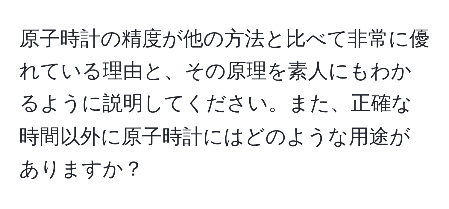 原子時計の精度が他の方法と比べて非常に優れている理由と、その原理を素人にもわかるように説明してください。また、正確な時間以外に原子時計にはどのような用途がありますか？