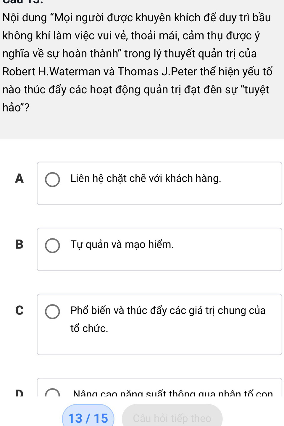 Nội dung "Mọi người được khuyên khích để duy trì bầu
không khí làm việc vui vẻ, thoải mái, cảm thụ được ý
nghĩa về sự hoàn thành' trong lý thuyết quản trị của
Robert H.Waterman và Thomas J.Peter thể hiện yếu tố
nào thúc đẩy các hoạt động quản trị đạt đên sự "tuyệt
hảo"?
A Liên hệ chặt chẽ với khách hàng.
B Tự quản và mạo hiểm.
C Phổ biến và thúc đẩy các giá trị chung của
tổ chức.
D Nâng cao năng suất thông qua nhân tố con
13 / 15 Câu hỏi tiếp theo