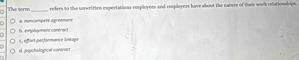 The term _refers to the unwritten expectations employees and employers have about the nature of their work relationships.
a. noncompete agreement
b. employment contract
c. effort-performance linkage
d. psychological contract