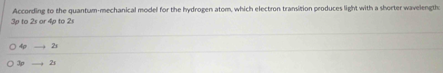 According to the quantum-mechanical model for the hydrogen atom, which electron transition produces light with a shorter wavelength:
3p to 2s or 4p to 2s
4pto 2s
3pto 2s