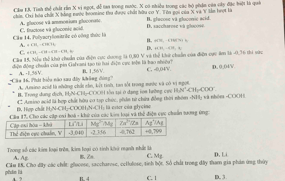 Tinh thể chất rắn X vị ngọt, dễ tan trong nước. X có nhiều trong các bộ phận của cây đặc biệt là quả
chín. Oxi hóa chất X bằng nước bromine thu được chất hữu cơ Y. Tên gọi của X và Y lần lượt là
A. glucose và ammonium gluconate. B. glucose và gluconic acid.
C. fructose và gluconic acid.
D. saccharose và glucose.
Câu 14. Polyacrylonitrile có công thức là
B. (CH_2-CH(CN))_x
A. +CH_2-CHCl)_π 
D. (CH_2-CH_2+
C. +CH_2-CH=CH-CH_2to π
Câu 15. Nếu thế khử chuẩn của điện cực dương là 0,80 V và thế khử chuẩn của điện cực âm là -0,76 thì sức
điện động chuẩn của pin Galvani tạo từ hai điện cực trên là bao nhiêu?
A. -1,56V. B. 1,56V. C. -0,04V. D. 0,04V.
Câu 16. Phát biểu nào sau đây không đúng?
A. Amino acid là những chất rắn, kết tinh, tan tốt trong nước và có vị ngọt.
B. Trong dung dịch, H_2N-CH_2 -COOH tồn tại ở dạng ion lưỡng cực H_3N^+-CH_2-COO^-.
C. Amino acid là hợp chất hữu cơ tạp chức, phân tử chứa đồng thời nhóm -NH_2 và nhóm -COOH.
D. Hợp chất H_2N-CH_2-COOH_3N-CH_3 là ester của glycine
Câu 17. Cho các cặp oxi hoá - khử của các kim loại và thế điện cực chuẩn tương ứng:
Trong số các kim loại trên, kim loại có tính khử mạnh nhất là
A. Ag B. Zn. C. Mg. D. Li.
Câu 18. Cho dãy các chất: glucose, saccharose, ceilulose, tinh bột. Số chất trong dãy tham gia phản ứng thủy
phân là
A 2 B. 4 C. 1 D. 3.