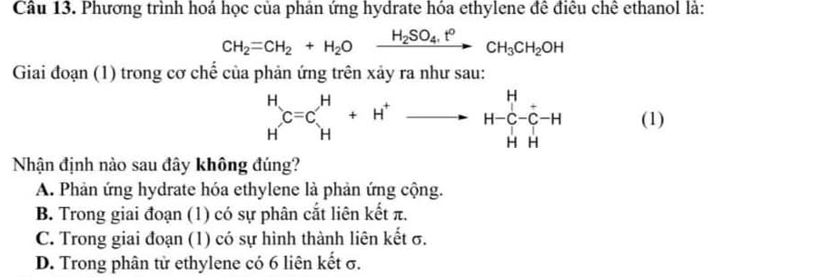 Phương trình hoá học của phản ứng hydrate hóa ethylene đề điều chê ethanol là:
CH_2=CH_2+H_2Oxrightarrow H_2SO_4.t°CH_3CH_2OH
Giai đoạn (1) trong cơ chế của phản ứng trên xảy ra như sau:
beginarrayr H Hendarray C=Cbeginarrayr H Hendarray +H^+to H-C-C-H HH (1)
Nhận định nào sau đây không đúng?
A. Phản ứng hydrate hóa ethylene là phản ứng cộng.
B. Trong giai đoạn (1) có sự phân cắt liên kết π.
C. Trong giai đoạn (1) có sự hình thành liên kết σ.
D. Trong phân tử ethylene có 6 liên kết σ.