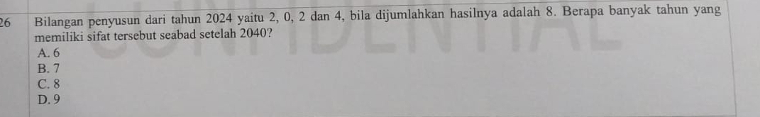 Bilangan penyusun dari tahun 2024 yaitu 2, 0, 2 dan 4, bila dijumlahkan hasilnya adalah 8. Berapa banyak tahun yang
memiliki sifat tersebut seabad setelah 2040?
A. 6
B. 7
C. 8
D. 9