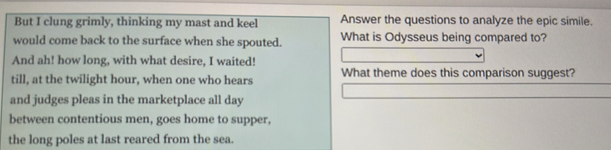 But I clung grimly, thinking my mast and keel Answer the questions to analyze the epic simile. 
would come back to the surface when she spouted. What is Odysseus being compared to? 
And ah! how long, with what desire, I waited! 
What theme does this comparison suggest? 
till, at the twilight hour, when one who hears 
and judges pleas in the marketplace all day 
between contentious men, goes home to supper, 
the long poles at last reared from the sea.