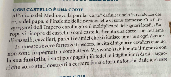 OGNI CASTELLO È UNA CORTE 
All’inizio del Medioevo la parola “corte” definisce solo la residenza del 
re, o del papa, e l’insieme delle persone che vi sono ammesse. Con il di- 
sgregarsi dell’Impero carolingio e il moltiplicarsi dei signori locali, l’Eu- 
ropa si ricopre di castelli e ogni castello diventa una corte, con l’insieme 
di vassalli, cavalieri, parenti e amici che si riunisce intorno a ogni signore. 
In queste severe fortezze trascorre la vita di signori e cavalieri quando 
non sono impegnati a combattere. Vi vivono stabilmente il signore con 
la sua famiglia, i suoi compagni più fedeli e i figli minori di altri signo- 
ri che sono stati costretti a cercare fama e fortuna lontani dalle loro case.