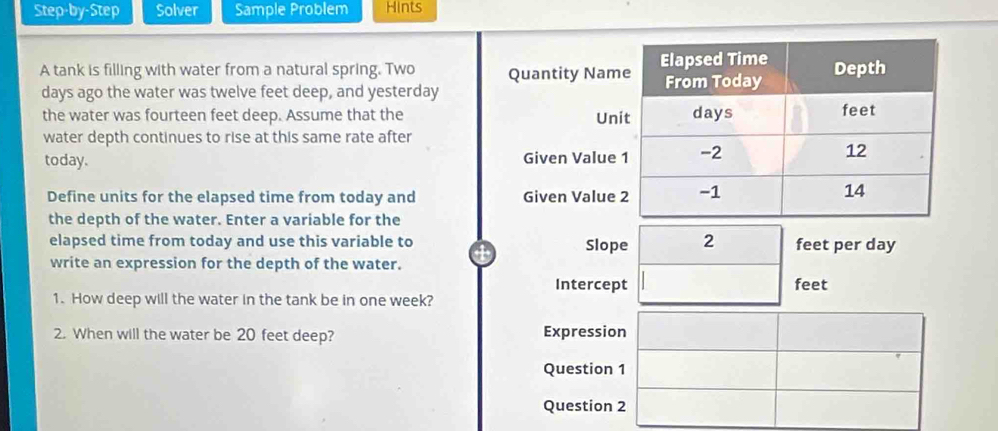 Step-by-Step Solver Sample Problem Hints 
A tank is filling with water from a natural spring. Two Quantity Nam 
days ago the water was twelve feet deep, and yesterday 
the water was fourteen feet deep. Assume that the Un 
water depth continues to rise at this same rate after 
today. Given Value 
Define units for the elapsed time from today and Given Value 
the depth of the water. Enter a variable for the 
elapsed time from today and use this variable to Slope 2 feet per day
write an expression for the depth of the water. 
Intercept feet
1. How deep will the water in the tank be in one week? 
2. When will the water be 20 feet deep? Expression 
Question 1 
Question 2