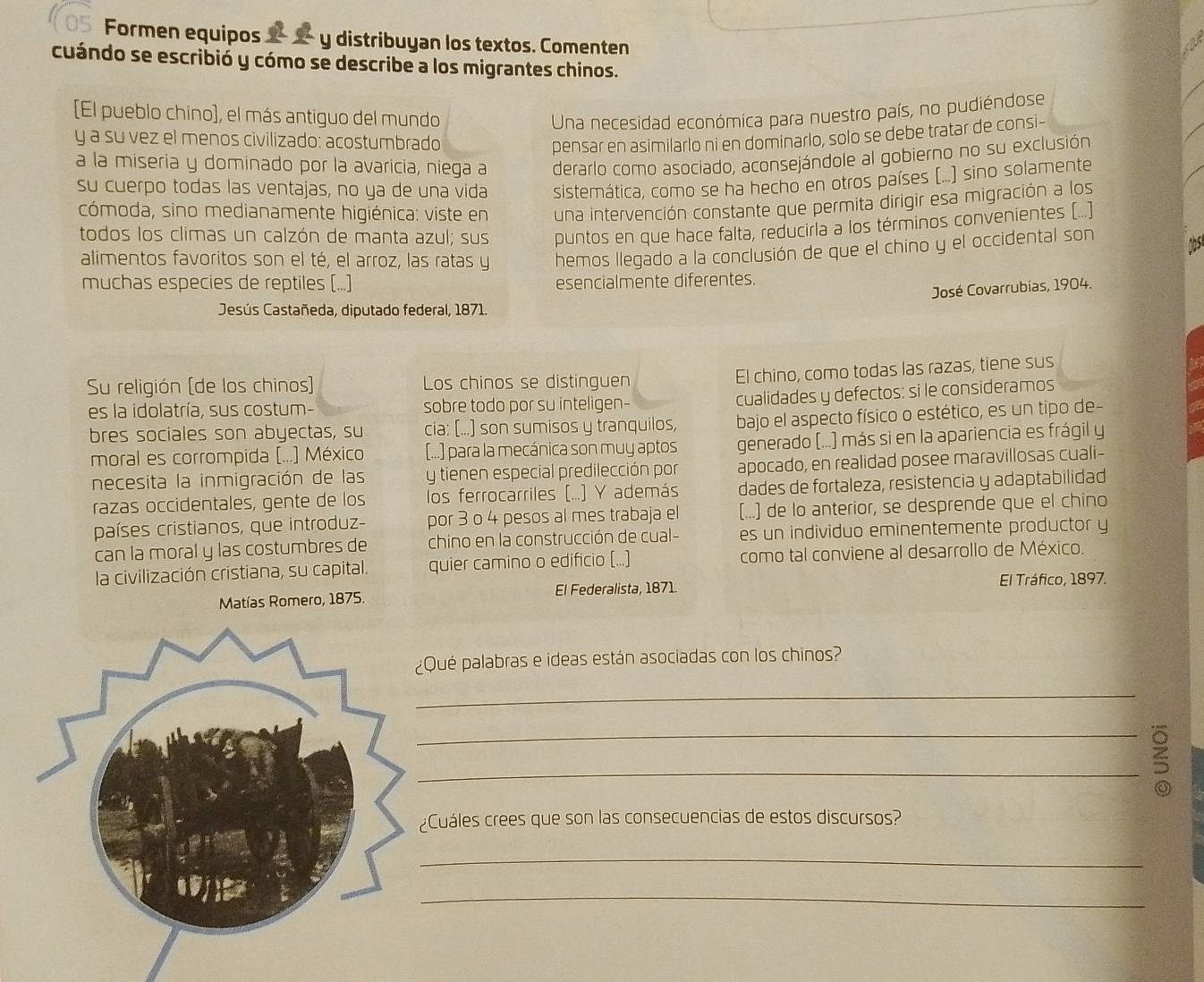 Formen equipos  y distribuyan los textos. Comenten
cuándo se escribió y cómo se describe a los migrantes chinos.
[El pueblo chino), el más antiguo del mundo Una necesidad económica para nuestro país, no pudiéndose
y a su vez el menos civilizado: acostumbrado pensar en asimilarlo ni en dominarlo, solo se debe tratar de consi-
a la miseria y dominado por la avaricia, niega a derarlo como asociado, aconsejándole al gobierno no su exclusión
su cuerpo todas las ventajas, no ya de una vida sistemática, como se ha hecho en otros países (...) sino solamente
cómoda, sino medianamente higiénica: viste en una intervención constante que permita dirigir esa migración a los
todos los climas un calzón de manta azul; sus puntos en que hace falta, reducirla a los términos convenientes (...]
alimentos favoritos son el té, el arroz, las ratas y hemos llegado a la conclusión de que el chino y el occidental son
muchas especies de reptiles (...) esencialmente diferentes.
José Covarrubias, 1904.
Jesús Castañeda, diputado federal, 1871.
Su religión (de los chinos) Los chinos se distinguen
El chino, como todas las razas, tiene sus
es la idolatría, sus costum- sobre todo por su inteligen-
cualidades y defectos: si le consideramos
bres sociales son abyectas, su cia: [...] son sumisos y tranquilos, bajo el aspecto físico o estético, es un tipo de-
moral es corrompida (...] México [...] para la mecánica son muy aptos generado (...) más si en la apariencia es frágil y
necesita la inmigración de las y tienen especial predilección por apocado, en realidad posee maravillosas cuali-
razas occidentales, gente de los los ferrocarriles (...] Y además dades de fortaleza, resistencia y adaptabilidad
países cristianos, que introduz- por 3 o 4 pesos al mes trabaja el [...) de lo anterior, se desprende que el chino
can la moral y las costumbres de  chino en la construcción de cual- es un individuo eminentemente productor y
la civilización cristiana, su capital. quier camino o edificio (...) como tal conviene al desarrollo de México.
Matías Romero, 1875. El Federalista, 1871. El Tráfico, 1897.
Qué palabras e ideas están asociadas con los chinos?
_
_
_
Cuáles crees que son las consecuencias de estos discursos?
_
_