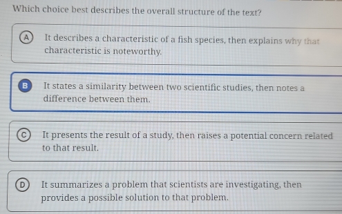 Which choice best describes the overall structure of the text?
It describes a characteristic of a fish species, then explains why that
characteristic is noteworthy.
It states a similarity between two scientific studies, then notes a
difference between them.
c) It presents the result of a study, then raises a potential concern related
to that result.
D It summarizes a problem that scientists are investigating, then
provides a possible solution to that problem.