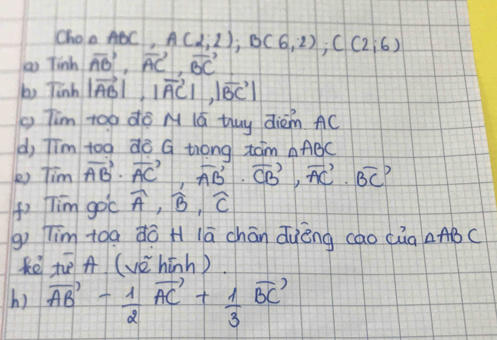 Choo ABC, A(2;2); B(6;2); C(2;6)
to Tinh vector AB, vector AC, vector BC
by linh |vector AB|, |vector AC|, |vector BC|
Tim too dò M Iú tuy diém. AC
d, Tīm too do G trong tam ABC
) Tim vector AB· vector AC, vector AB· vector CB, vector AC· vector BC
( Tim goc widehat A, widehat B, widehat C
g) Tim toa dō H lā chān quèng cao cuà △ ABC
kē t A (vèhinh). 
h) vector AB- 1/2 vector AC+ 1/3 vector BC'