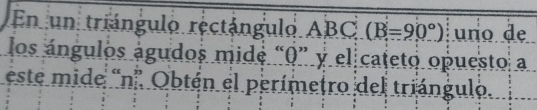 En un triángulo rectángulo ABC (B=90°) uno de 
los ángulos águdos mide “ 0 ” y el cateto opuesto a 
este mide 'n' Obtén el perímetro del triángulo.