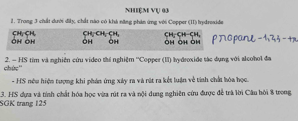 Nhiệm Vụ 03 
1. Trong 3 chất dưới đây, chất nào có khả năng phản ứng với Copper (II) hydroxide
CH_2CH_2
CH_2^(-CH_2)-CH_2
CH_2-CH-CH_2
OH OH OH OH ÖH ÖH ÖH 
2. - HS tìm và nghiên cứu video thí nghiệm “Copper (II) hydroxide tác dụng với alcohol đa 
chức” 
- HS nêu hiện tượng khi phản ứng xảy ra và rút ra kết luận về tính chất hóa học. 
3. HS dựa và tính chất hóa học vừa rút ra và nội dung nghiên cứu được để trả lời Câu hỏi 8 trong 
SGK trang 125