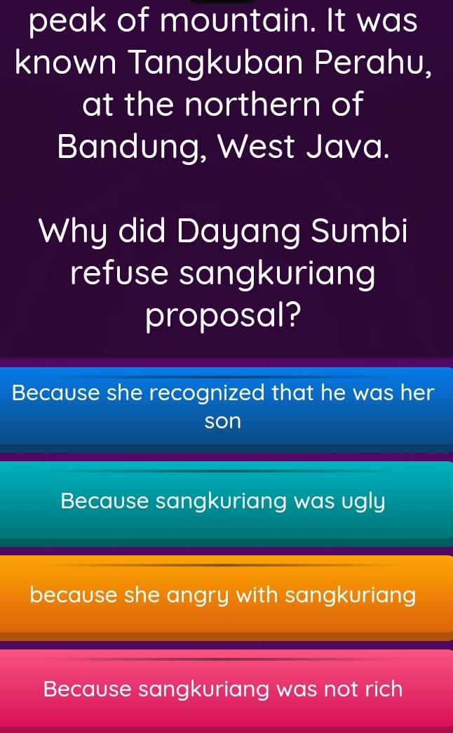 peak of mountain. It was
known Tangkuban Perahu,
at the northern of
Bandung, West Java.
Why did Dayang Sumbi
refuse sangkuriang
proposal?
Because she recognized that he was her
son
Because sangkuriang was ugly
because she angry with sangkuriang
Because sangkuriang was not rich