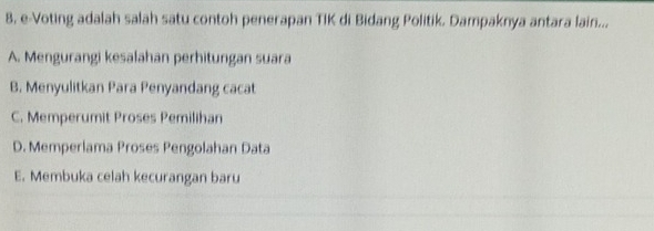 8, e-Voting adalah salah satu contoh penerapan TIK di Bidang Politik. Dampaknya antara lain...
A. Mengurangi kesalahan perhitungan suara
B. Menyulitkan Para Penyandang cacat
C. Memperumit Proses Pemilihan
D. Memperlama Proses Pengolahan Data
E. Membuka celah kecurangan baru