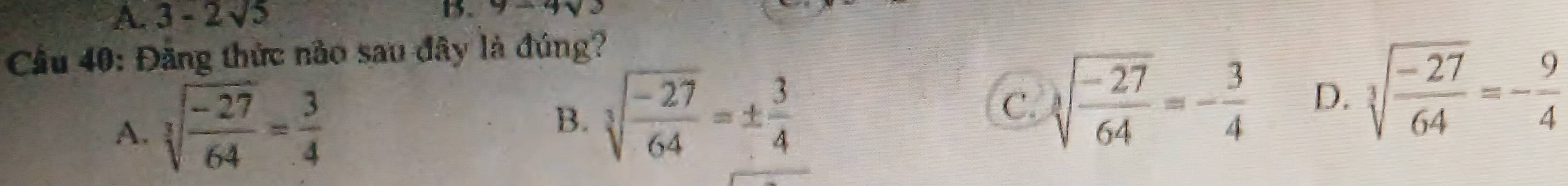 A. 3-2sqrt(5) 13. y-4sqrt()
Cầu 40: Đăng thức nào sau đây là đúng?
A. sqrt[3](frac -27)64= 3/4 
B. sqrt[3](frac -27)64=±  3/4 
C. sqrt[3](frac -27)64=- 3/4  D. sqrt[3](frac -27)64=- 9/4 