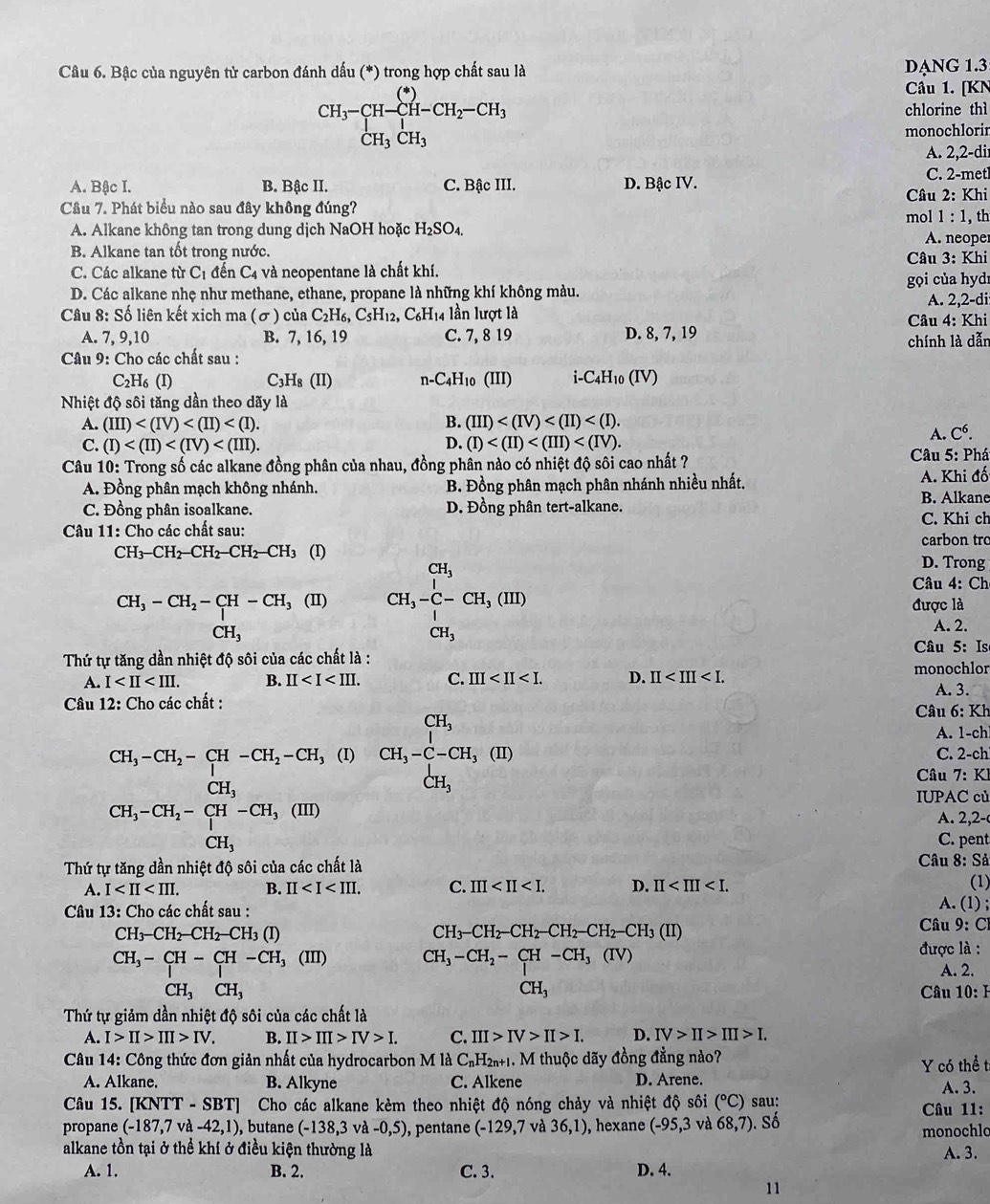 Bậc của nguyên tử carbon đánh dấu (*) trong hợp chất sau là DạNG 1.3
CH_3-CH-CH-CH_2-CH_3
Câu 1. [KN
chlorine thì
monochlorin
A. 2,2-di
A. Bậc I. B. Bậc II. C. Bậc III. D. Bậc IV.
C. 2-metl
Câu 7. Phát biểu nào sau đây không đúng? mol  Câu 2: Khi
1:1
A. Alkane không tan trong dung dịch NaOH hoặc H_2SO_4. A. neope , th
B. Alkane tan tốt trong nước.
C. Các alkane từ C_1 đến C_4 và neopentane là chất khí.  Câu 3: Khi
D. Các alkane nhẹ như methane, ethane, propane là những khí không màu. gọi của hydr
A. 2,2-di
Câu 8: Số liên kết xich ma (σ ) của C2H₆, C5H₁2, C₆H₁4 lần lượt là  Câu 4: Khi
A. 7, 9,10 B. 7, 16, 19 C. 7, 8 19 D. 8, 7, 19
Câu 9: Cho các chất sau : chính là dẫn
C_2H_6(I) C3H₈ (II) n-C4H10 (III) i-C4H10 (IV)
Nhiệt độ sôi tăng dần theo dãy là
A. (III) B. (III)
C. (I) D. (I)
A. C^6.
Câu 10: Trong số các alkane đồng phân của nhau, đồng phân nào có nhiệt độ sôi cao nhất ?
Câu 5: Phá
A. Đồng phân mạch không nhánh. B. Đồng phân mạch phân nhánh nhiều nhất. A. Khi đố
C. Đồng phân isoalkane. D. Đồng phân tert-alkane. B. Alkane
C. Khi ch
Câu 11: Cho các chất sau: carbon trc
CH_3-CH_2-CH_2-CH_2-CH_3 (I)
CH_3-CH_2-CH-CH_3(II) CH_3-C-CH_3,(III)
D. Trong
Câu 4: Ch
được là
CH_3 A. 2.
CH_3
Câu 5: Is
Thứ tự tăng dần nhiệt độ sôi của các chất là :
A. I B. II C. III D. II monochlor
A. 3.
Câu 12: Cho các chất :
Câu 6: Kh
A. 1-ch
CH_3-CH_2-CH-CH_2-CH_3 (I) beginarrayr CH_3 CH_3-C-CH_3(II)endarray C. 2-ch
CH_3
CH_3 Câu 7: Kl
IUPAC củ
A. 2,2-
CH_3-CH_2-CH-CH_3(III) C. pent
CH_3
Thứ tự tăng dần nhiệt độ sôi của các chất là  Câu 8: Sả
A. I B. II C. III D. II
Câu 13: Cho các chất sau : A. (1) ; (1)
CH_3-CH_2-CH_2-CH_3(I)
CH_3-CH_2-CH_2-CH_2-CH_2-CH_3(II)
* Câu 9: Cl
CH_3-CH-CH-CH_3(III) được là :
CH_3-CH_2-CH-CH_3(IV)
A. 2.
CH_3
CH_3CH_3 Câu 10: H
Thứ tự giảm dần nhiệt độ sôi của các chất là
A. I>II>III>IV. B. II>III>IV>I. C. III>IV>II>I. D. IV>II>III>I.
Câu 14: Công thức đơn giản nhất của hydrocarbon M là C_nH_2n+1 1. M thuộc dãy đồng đẳng nào?
Y có thể t
A. Alkane. B. Alkyne C. Alkene D. Arene. A. 3.
Câu 15. [KN) TT-SB Cho các alkane kèm theo nhiệt độ nóng chảy và nhiệt độ sôi (^circ C) sau: Câu 11:
propane (-187,7va-42,1) , butane (-138,3 và -0,5) , pentane (-129,7 và 36,1) , hexane (-95,3 và 68,7). Số
monochlc
alkane tồn tại ở thể khí ở điều kiện thường là A. 3.
A. 1. B. 2. C. 3. D. 4.
11