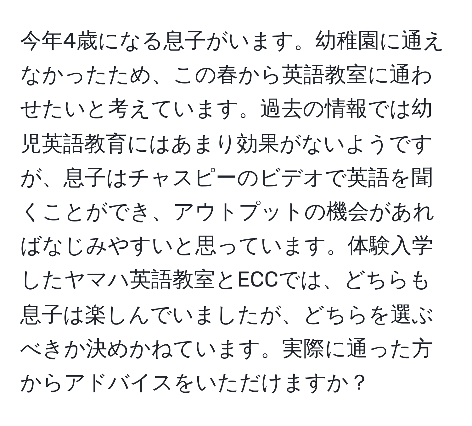 今年4歳になる息子がいます。幼稚園に通えなかったため、この春から英語教室に通わせたいと考えています。過去の情報では幼児英語教育にはあまり効果がないようですが、息子はチャスピーのビデオで英語を聞くことができ、アウトプットの機会があればなじみやすいと思っています。体験入学したヤマハ英語教室とECCでは、どちらも息子は楽しんでいましたが、どちらを選ぶべきか決めかねています。実際に通った方からアドバイスをいただけますか？