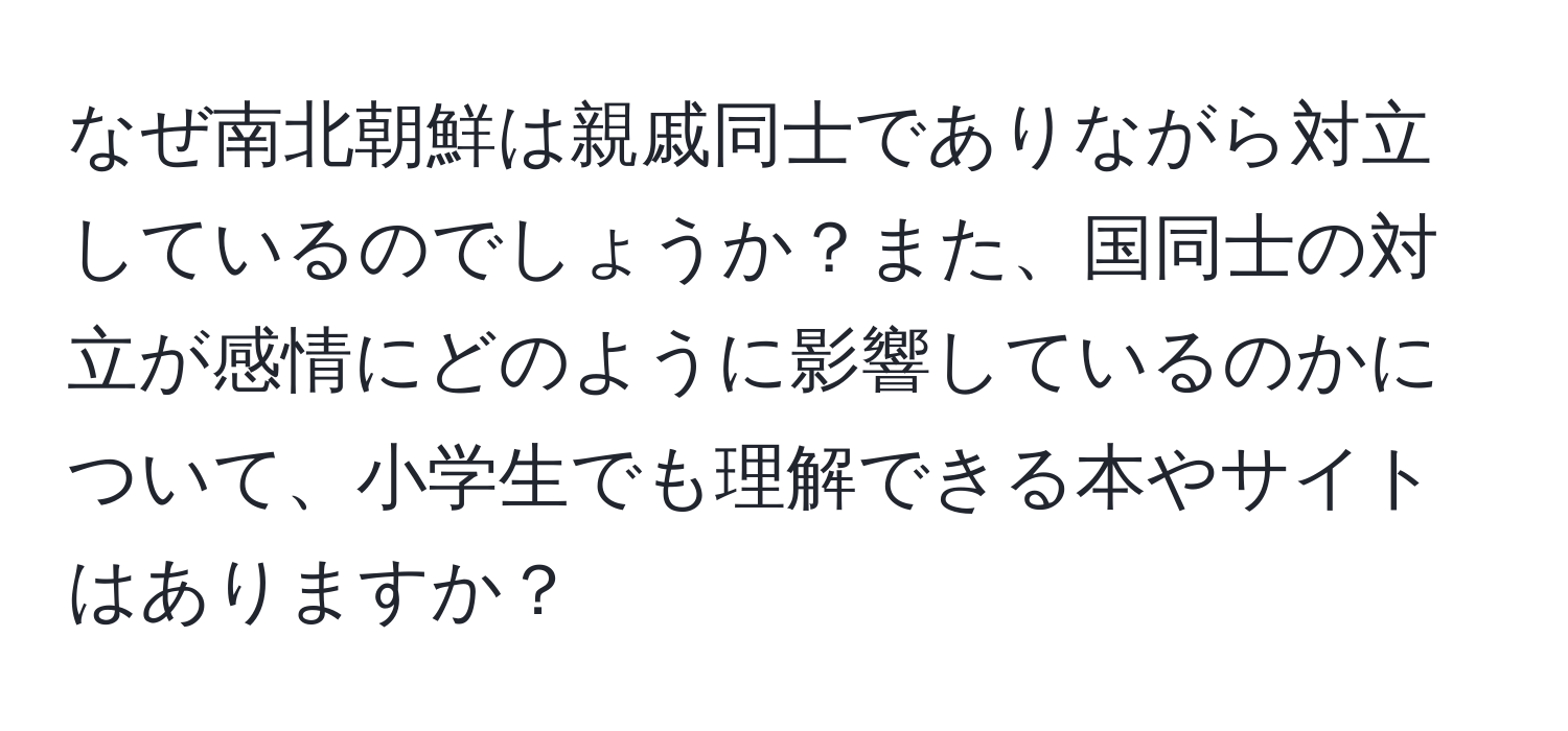 なぜ南北朝鮮は親戚同士でありながら対立しているのでしょうか？また、国同士の対立が感情にどのように影響しているのかについて、小学生でも理解できる本やサイトはありますか？