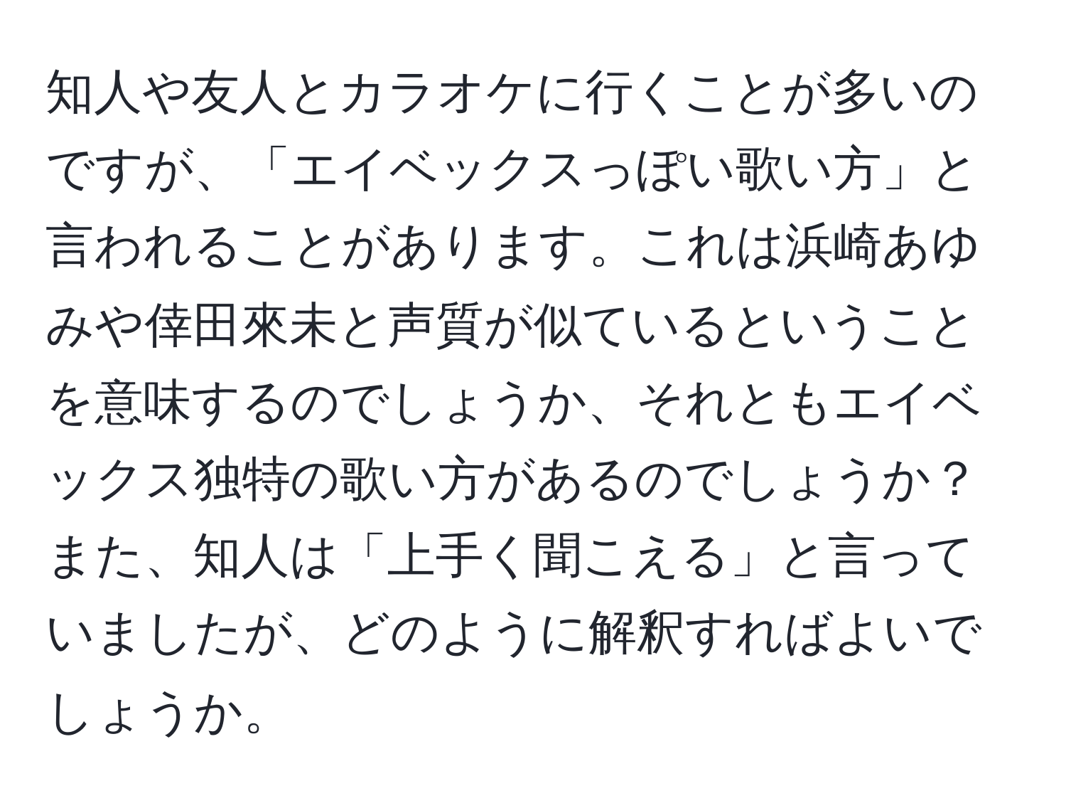 知人や友人とカラオケに行くことが多いのですが、「エイベックスっぽい歌い方」と言われることがあります。これは浜崎あゆみや倖田來未と声質が似ているということを意味するのでしょうか、それともエイベックス独特の歌い方があるのでしょうか？また、知人は「上手く聞こえる」と言っていましたが、どのように解釈すればよいでしょうか。