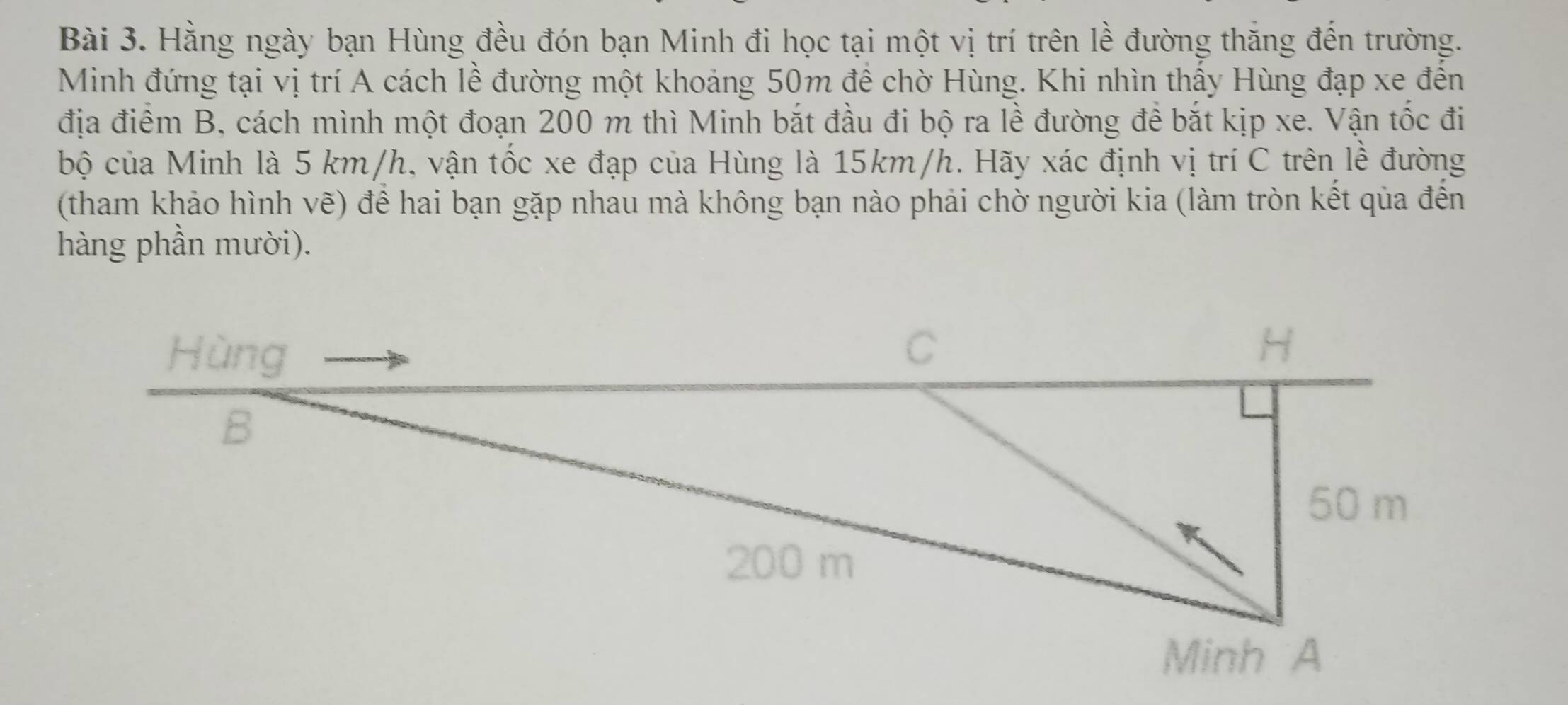 Hằng ngày bạn Hùng đều đón bạn Minh đi học tại một vị trí trên lề đường thăng đến trường. 
Minh đứng tại vị trí A cách lễ đường một khoảng 50m để chờ Hùng. Khi nhìn thấy Hùng đạp xe đến 
địa điểm B, cách mình một đoạn 200 m thì Minh bắt đầu đi bộ ra lề đường đề bắt kịp xe. Vận tốc đi 
bộ của Minh là 5 km/h, vận tốc xe đạp của Hùng là 15km/h. Hãy xác định vị trí C trên lễ đường 
(tham khảo hình vẽ) để hai bạn gặp nhau mà không bạn nào phải chờ người kia (làm tròn kết qủa đến 
hàng phần mười).