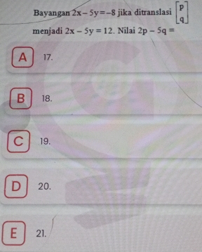 Bayangan 2x-5y=-8 jika ditranslasi beginbmatrix p qendbmatrix
menjadi 2x-5y=12. Nilai 2p-5q=
A 17.
B 18.
C 19.
D 20.
E 21.