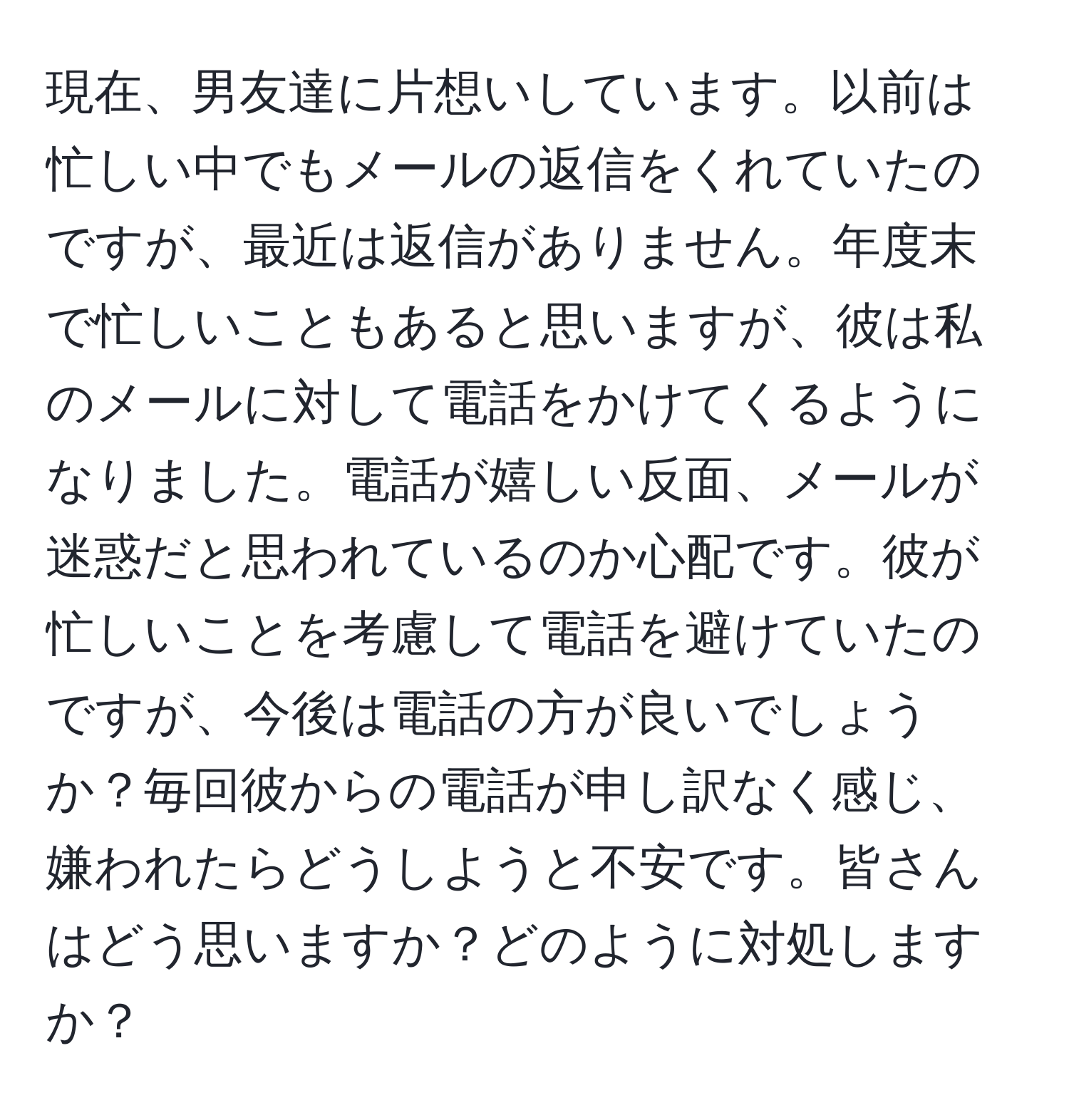 現在、男友達に片想いしています。以前は忙しい中でもメールの返信をくれていたのですが、最近は返信がありません。年度末で忙しいこともあると思いますが、彼は私のメールに対して電話をかけてくるようになりました。電話が嬉しい反面、メールが迷惑だと思われているのか心配です。彼が忙しいことを考慮して電話を避けていたのですが、今後は電話の方が良いでしょうか？毎回彼からの電話が申し訳なく感じ、嫌われたらどうしようと不安です。皆さんはどう思いますか？どのように対処しますか？