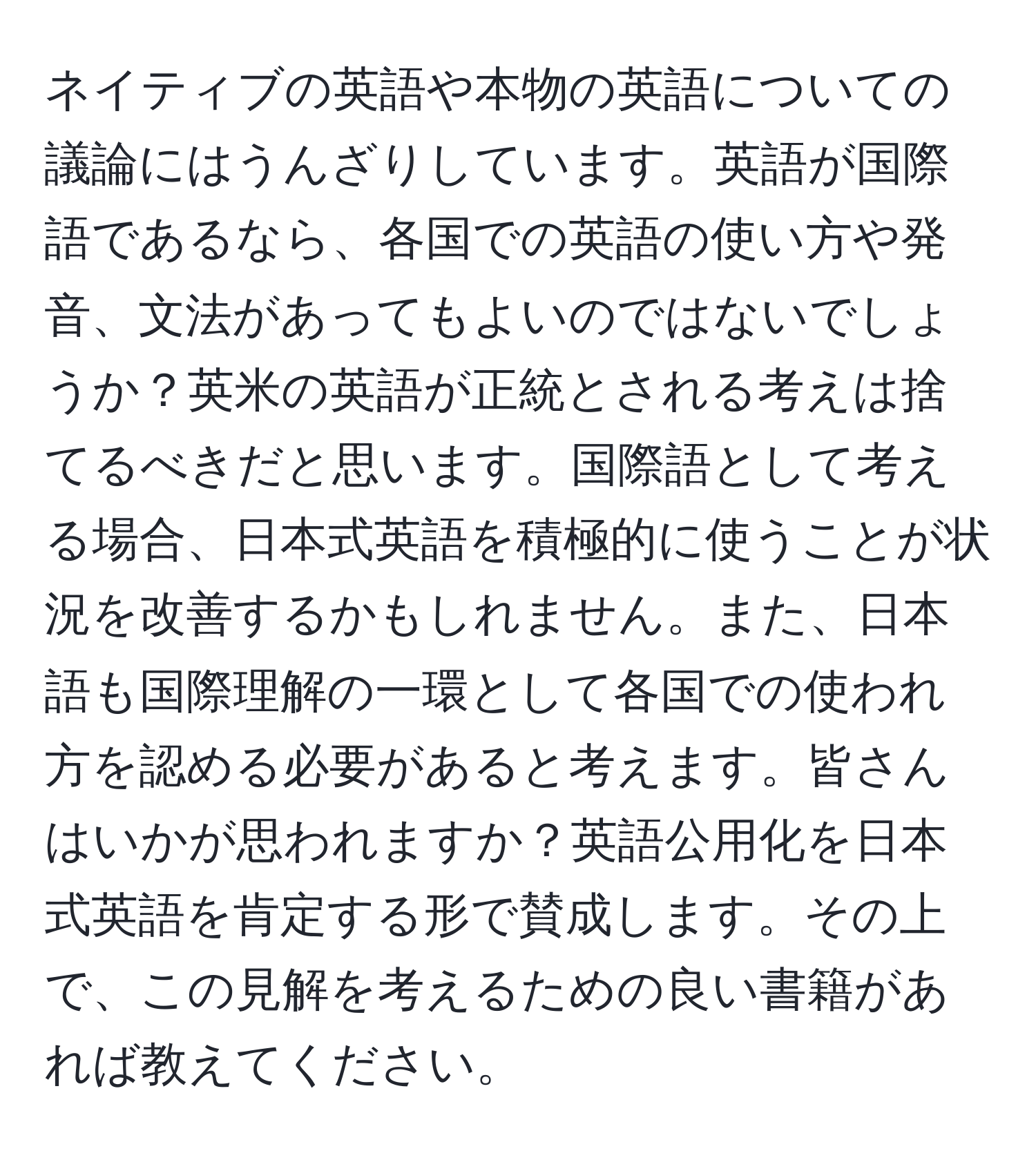 ネイティブの英語や本物の英語についての議論にはうんざりしています。英語が国際語であるなら、各国での英語の使い方や発音、文法があってもよいのではないでしょうか？英米の英語が正統とされる考えは捨てるべきだと思います。国際語として考える場合、日本式英語を積極的に使うことが状況を改善するかもしれません。また、日本語も国際理解の一環として各国での使われ方を認める必要があると考えます。皆さんはいかが思われますか？英語公用化を日本式英語を肯定する形で賛成します。その上で、この見解を考えるための良い書籍があれば教えてください。