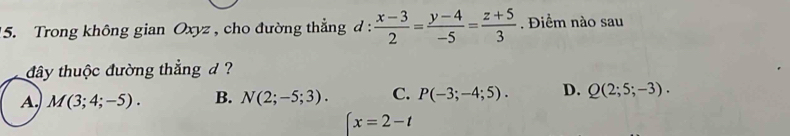 Trong không gian Oxyz , cho đường thẳng d :  (x-3)/2 = (y-4)/-5 = (z+5)/3 . Điểm nào sau
đây thuộc đường thẳng d ?
A. M(3;4;-5). B. N(2;-5;3). C. P(-3;-4;5). D. Q(2;5;-3).
x=2-t