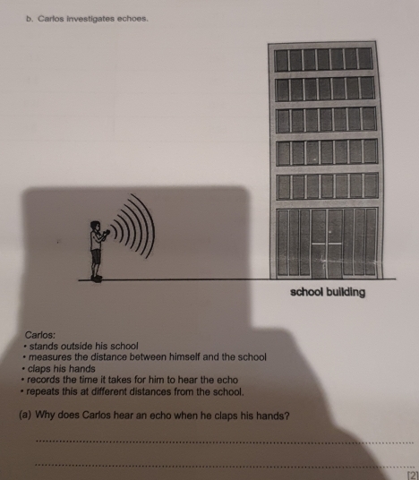 Carlos investigates echoes.
school building
Carlos:
stands outside his school
measures the distance between himself and the school
claps his hands
records the time it takes for him to hear the echo
repeats this at different distances from the school.
(a) Why does Carlos hear an echo when he claps his hands?
_
_
[2]