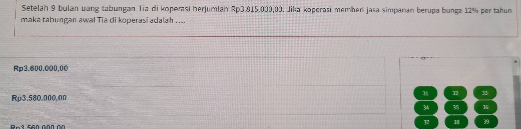 Setelah 9 bulan uang tabungan Tia di koperasi berjumlah Rp3.815.000,00. Jika koperasi memberi jasa simpanan berupa bunga 12% per tahun
maka tabungan awal Tia di koperasi adalah …..
Rp3.600.000,00
31 32 33
Rp3.580.000,00
34 35 36
Rn3 560 000 00
37 38 39