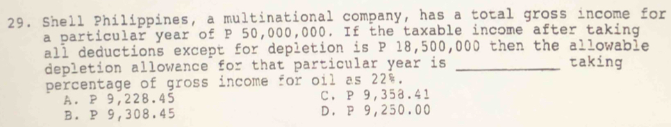 Shell Philippines, a multinational company, has a total gross income for
a particular year of P 50,000,000. If the taxable income after taking
all deductions except for depletion is P 18,500,000 then the allowable
depletion allowance for that particular year is _taking
percentage of gross income for oil as 22%.
A. P 9,228.45 C. P 9,358.41
B. P 9,308.45 D. P 9,250.00