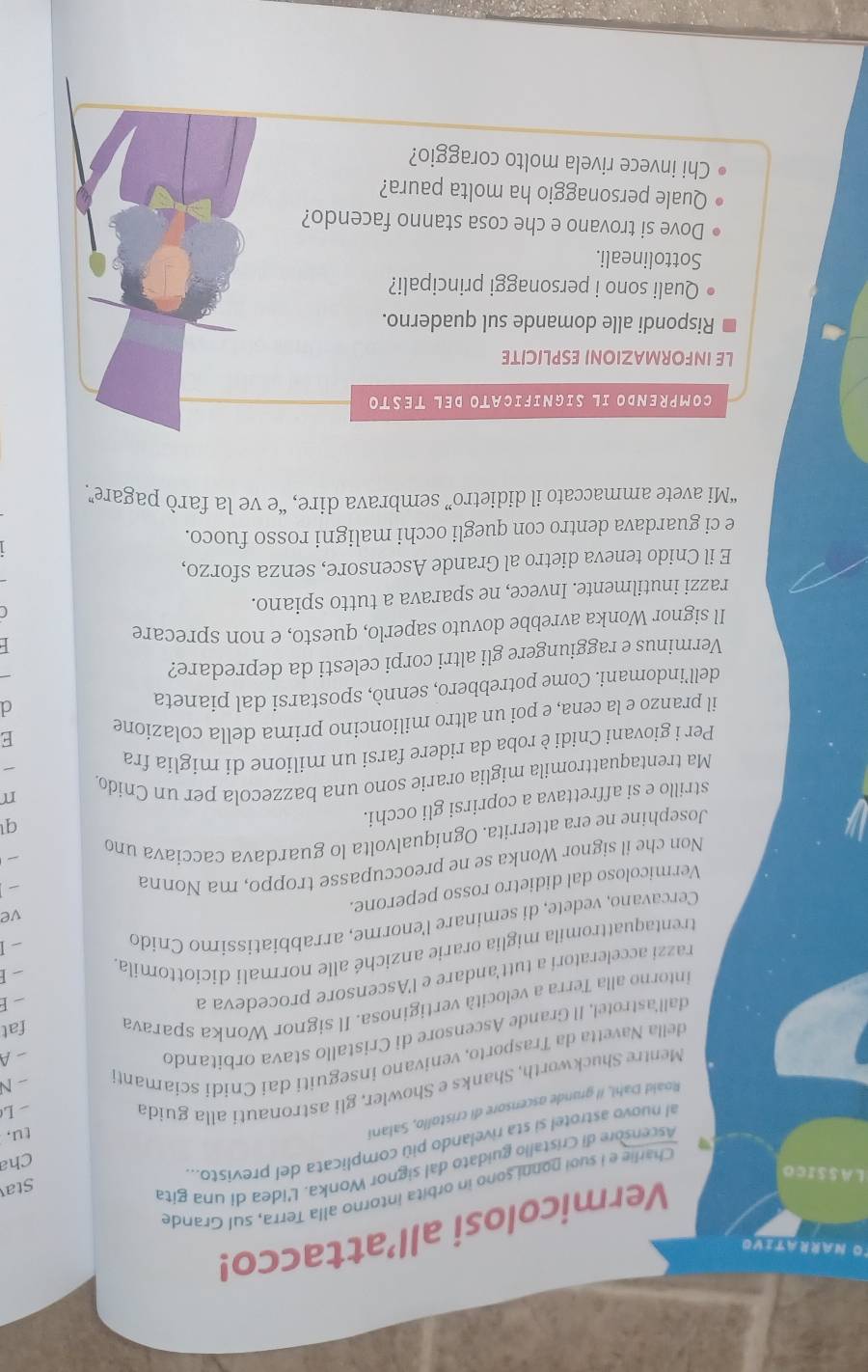 TO Narrativo
Vermicolosi all’attacco!
Charlie e I suoi ponni sono in orbita intorno alla Terra, sul Grande
LASSICO
Ascensore di Cristallo guidato dal signor Wonka. L'idea di una gita
Sta
al nuovo astrotel si sta rivelando più complicata del previsto..
Cha
Roald Dahl, il grande ascensore di cristollo, Salani
tu,
Mentre Shuckworth, Shanks e Showler, gli astronauti alla guida
- N
della Navetta da Trasporto, venivano inseguiti dai Cnidi sciamanti -L
dall'astrotel, Il Grande Ascensore di Cristallo stava orbitando
-A
intorno alla Terra a velocità vertiginosa. Il signor Wonka sparava fat
razzi acceleratori a tutt'andare e l'Ascensore procedeva a
I
trentaquattromila miglia orarie anziché alle normali diciottomila - E
Cercavano, vedete, di seminare l'enorme, arrabbiatissimo Cnido
-1
Vermicoloso dal didietro rosso peperone.
ve
Non che il signor Wonka se ne preoccupasse troppo, ma Nonna


Josephine ne era atterrita. Ogniqualvolta lo guardava caccíava und
strillo e si affrettava a coprirsi gli occhi.
q
Ma trentaquattromila miglia orarie sono una bazzecola per un Cnido.
Per i giovani Cnidi è roba da ridere farsi un milione di miglia fra
il pranzo e la cena, e poi un altro milioncino prima della colazione
E
dell’indomani. Come potrebbero, sennò, spostarsi dal pianeta
d
Verminus e raggiungere gli altri corpi celesti da depredare?
Il signor Wonka avrebbe dovuto saperlo, questo, e non sprecare
razzi inutilmente. Invece, ne sparava a tutto spiano.
E il Cnido teneva dietro al Grande Ascensore, senza sforzo,
e ci guardava dentro con quegli occhi maligni rosso fuoco.
“Mi avete ammaccato il didietro” sembrava dire, “e ve la farò pagare”
COMPRENDO IL SIGNIFICATO DEL TESTO
LE INFORMAZIONI ESPLICITE
Rispondi alle domande sul quaderno.
Quali sono i personaggi principali?
Sottolineali.
Dove si trovano e che cosa stanno facendo?
Quale personaggio ha molta paura?
Chi invece rivela molto coraggio?